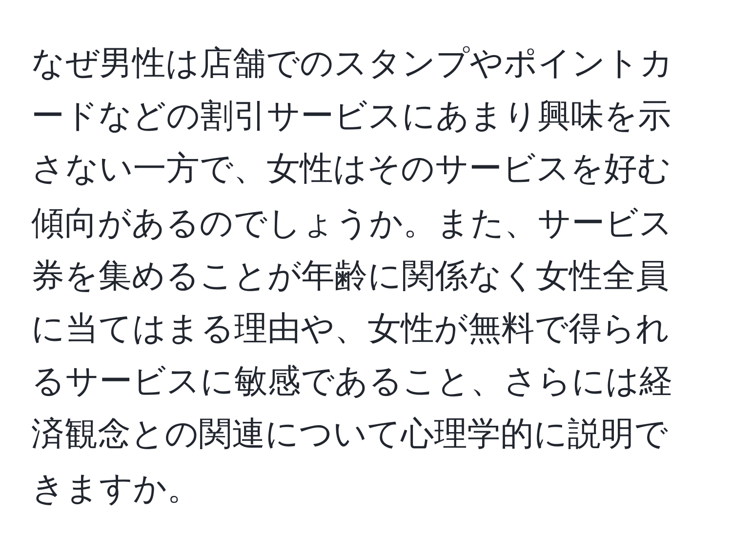 なぜ男性は店舗でのスタンプやポイントカードなどの割引サービスにあまり興味を示さない一方で、女性はそのサービスを好む傾向があるのでしょうか。また、サービス券を集めることが年齢に関係なく女性全員に当てはまる理由や、女性が無料で得られるサービスに敏感であること、さらには経済観念との関連について心理学的に説明できますか。