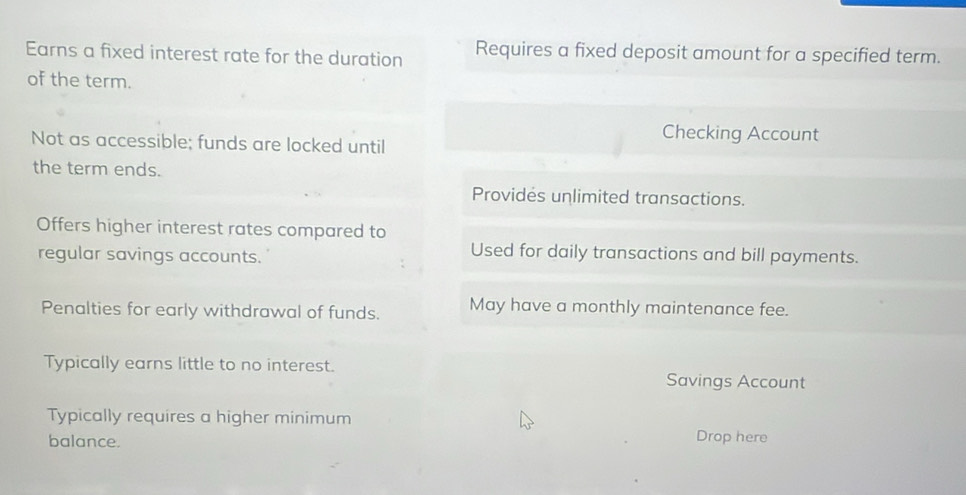 Earns a fixed interest rate for the duration Requires a fixed deposit amount for a specified term. 
of the term. 
Not as accessible; funds are locked until 
Checking Account 
the term ends. 
Provides unlimited transactions. 
Offers higher interest rates compared to 
regular savings accounts. 
Used for daily transactions and bill payments. 
Penalties for early withdrawal of funds. May have a monthly maintenance fee. 
Typically earns little to no interest. Savings Account 
Typically requires a higher minimum 
balance. Drop here