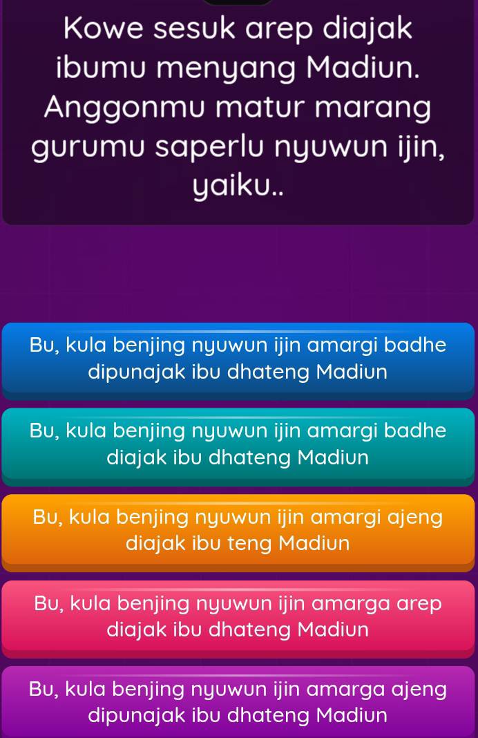 Kowe sesuk arep diajak
ibumu menyang Madiun.
Anggonmu matur marang
gurumu saperlu nyuwun ijin,
yaiku..
Bu, kula benjing nyuwun ijin amargi badhe
dipunajak ibu dhateng Madiun
Bu, kula benjing nyuwun ijin amargi badhe
diajak ibu dhateng Madiun
Bu, kula benjing nyuwun ijin amargi ajeng
diajak ibu teng Madiun
Bu, kula benjing nyuwun ijin amarga arep
diajak ibu dhateng Madiun
Bu, kula benjing nyuwun ijin amarga ajeng
dipunajak ibu dhateng Madiun