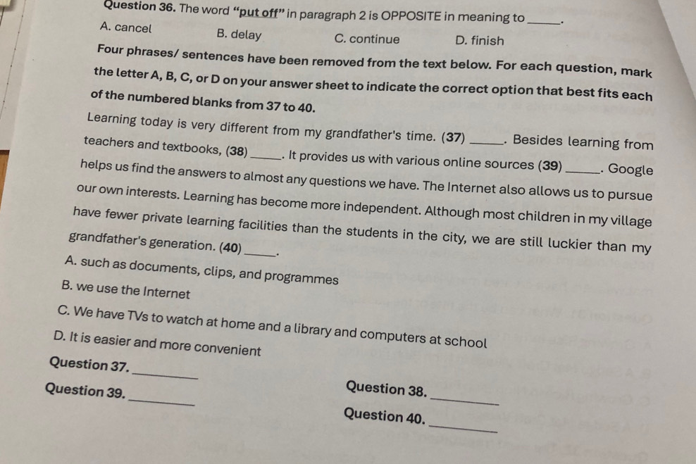 The word “put off” in paragraph 2 is OPPOSITE in meaning to _.
A. cancel B. delay C. continue D. finish
Four phrases/ sentences have been removed from the text below. For each question, mark
the letter A, B, C, or D on your answer sheet to indicate the correct option that best fits each
of the numbered blanks from 37 to 40.
Learning today is very different from my grandfather's time. (37) . Besides learning from
teachers and textbooks, (38) _. It provides us with various online sources (39) . Google
helps us find the answers to almost any questions we have. The Internet also allows us to pursue
our own interests. Learning has become more independent. Although most children in my village
have fewer private learning facilities than the students in the city, we are still luckier than my
grandfather's generation. (40)_ .
A. such as documents, clips, and programmes
B. we use the Internet
C. We have TVs to watch at home and a library and computers at school
D. It is easier and more convenient
Question 37._ Question 38.
_
Question 39._ Question 40._