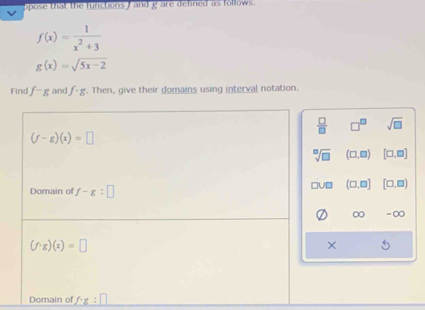 opose that the functions ) and g are defined as follows.
f(x)= 1/x^2+3 
g(x)=sqrt(5x-2)
Find f-g and f· g. Then, give their domains using interval notation.
□^(□) sqrt(□ )
(□ ,□ ) [□ ,□ ]
(□ ,□ ] [□ ,□ )
-∞
×
Domain of f· g:□