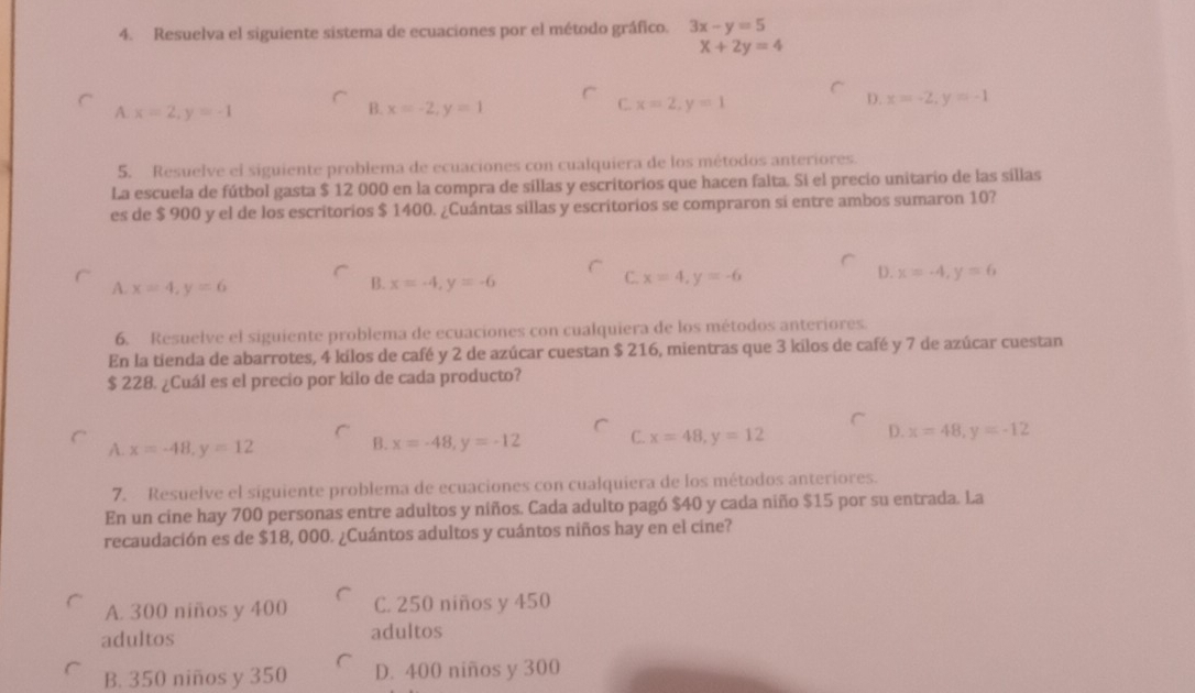 Resuelva el siguiente sistema de ecuaciones por el método gráfico. 3x-y=5
x+2y=4
B.
C.
A. x=2, y=-1 x=-2, y=1 x=2, y=1
D. x=-2, y=-1
5. Resuelve el siguiente problema de ecuaciones con cualquiera de los métodos anteriores.
La escuela de fútbol gasta $ 12 000 en la compra de sillas y escritorios que hacen falta. Si el precio unitario de las sillas
es de $ 900 y el de los escritorios $ 1400. ¿Cuántas sillas y escritorios se compraron si entre ambos sumaron 10?
B.
A. x=4, y=6 x=-4, y=-6
D.
C. x=4, y=-6 x=-4, y=6
6. Resuelve el siguiente problema de ecuaciones con cualquiera de los métodos anteriores.
En la tienda de abarrotes, 4 kilos de café y 2 de azúcar cuestan $ 216, mientras que 3 kilos de café y 7 de azúcar cuestan
$ 228. ¿Cuál es el precio por kilo de cada producto?
A. x=-48, y=12 B. x=-48, y=-12 C. x=48, y=12 D. x=48, y=-12
7. Resuelve el siguiente problema de ecuaciones con cualquiera de los métodos anteriores.
En un cine hay 700 personas entre adultos y niños. Cada adulto pagó $40 y cada niño $15 por su entrada. La
recaudación es de $18, 000. ¿Cuántos adultos y cuántos niños hay en el cine?
A. 300 niños y 400 C. 250 niños y 450
adultos adultos
B. 350 niños y 350 D. 400 niños y 300