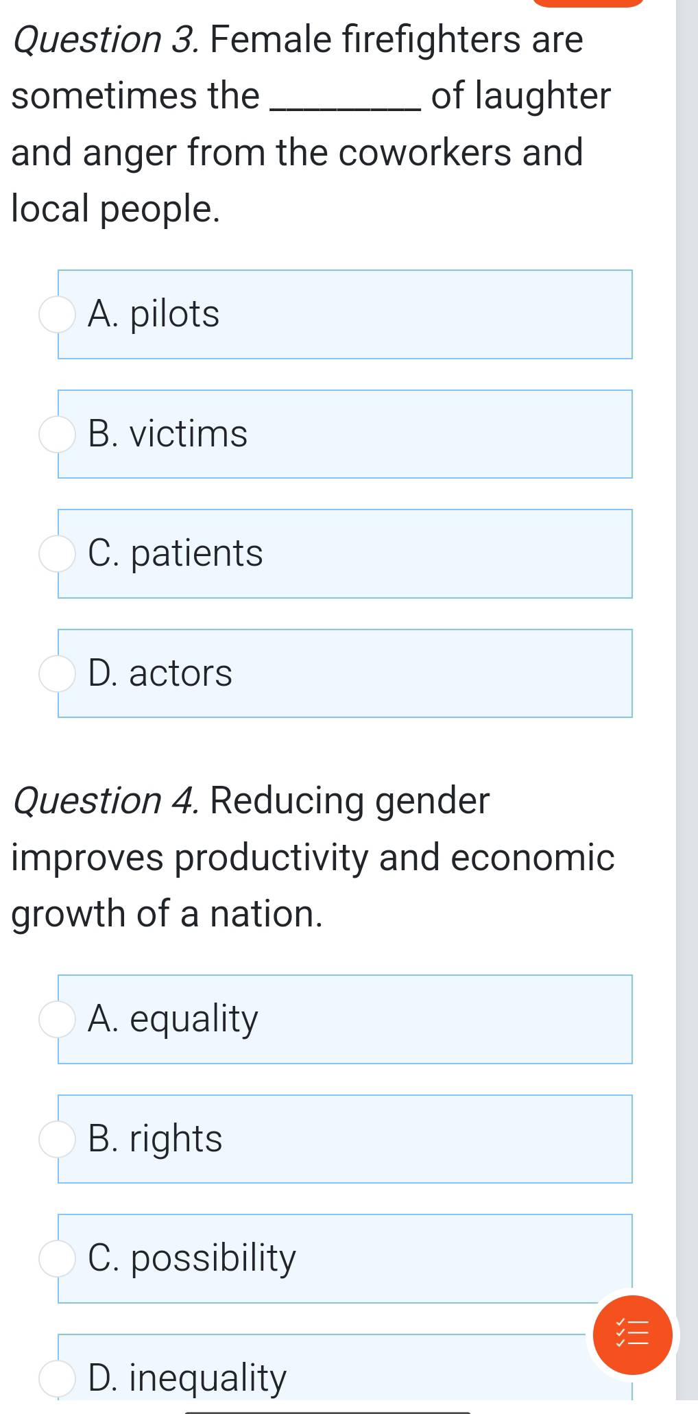 Female firefighters are
sometimes the _of laughter
and anger from the coworkers and
local people.
A. pilots
B. victims
C. patients
D. actors
Question 4. Reducing gender
improves productivity and economic
growth of a nation.
A. equality
B. rights
C. possibility
D. inequality