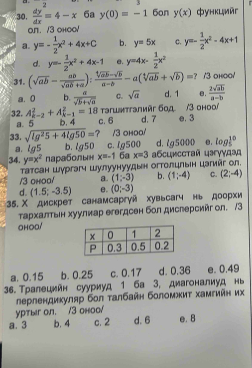 2 3
30.  dy/dx =4-x 6a y(0)=-1 6oл y(x) функцийг
ол. /3 оноо/
a. y=- 1/2 x^2+4x+C b. y=5x C. y=- 1/2 x^2-4x+1
d. y=- 1/2 x^2+4x-1 e, y=4x- 1/2 x^2
31. (sqrt(ab)- ab/sqrt(ab)+a ): (sqrt[4](ab)-sqrt(b))/a-b -a(sqrt[4](ab)+sqrt(b))= ? /3 ohoo/
a. 0 b.  a/sqrt(b)+sqrt(a)  C. sqrt(a) d. 1 e.  2sqrt(ab)/a-b 
32. A_(k-2)^2+A_(k-1)^2=18 тэгшитгэлийг бод. /3 оноо/
a. 5 b. 4 c. 6 d. 7 e. 3
33. sqrt(lg^25+4lg 50)= ? /3 ohoo/
a. lg5 b. lg 50 c. lg500 d. lg 5000 e. log _5^((10)
34. y=x^2) лараболын x=-1 6ª x=3 абсцисстай цэгγγдэд
Τатсан Шургэгч Шулуунуудын огтолцлын цэгийг ол.
/3 ohoo/ a. (1;-3) b. (1;-4) C. (2;-4)
d. (1.5;-3.5) e. (0;-3)
35. Χ дискрет санамсаргγй хувьсагч нь доорхи
τархалтьн хуулиар егегдсен бол дисперсийг ол. /3
OHOO/
a. 0.15 b. 0.25 c. 0.17 d. 0.36 e. 0.49
36. Τралецийн сууриуд 1 ба 3, диагоналиуд нь
лерлендикуляр бол талбайн боломжит хамгийн их
уртыг ол. /3 оноо/
a. 3 b. 4 c. 2 d. 6 e. 8