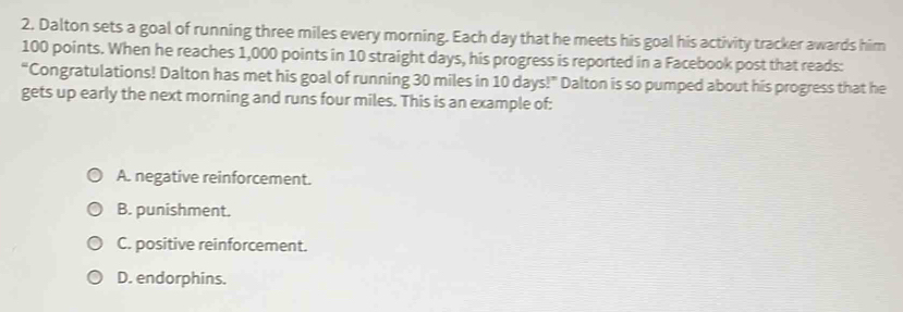 Dalton sets a goal of running three miles every morning. Each day that he meets his goal his activity tracker awards him
100 points. When he reaches 1,000 points in 10 straight days, his progress is reported in a Facebook post that reads:
“Congratulations! Dalton has met his goal of running 30 miles in 10 days!” Dalton is so pumped about his progress that he
gets up early the next morning and runs four miles. This is an example of:
A. negative reinforcement.
B. punishment.
C. positive reinforcement.
D. endorphins.