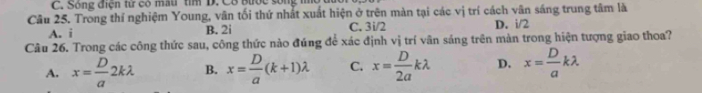 Sông điện từ có mau tìm D. Cô Bước sống
Câu 25. Trong thí nghiệm Young, vân tối thứ nhất xuất hiện ở trên màn tại các vị trí cách vân sáng trung tâm là
A. i B. 2i C. 3i/2 D. i/2
Câu 26. Trong các công thức sau, công thức nào đúng để xác định vị trí vân sáng trên màn trong hiện tượng giao thoa?
A. x= D/a 2klambda B. x= D/a (k+1)lambda C. x= D/2a klambda D. x= D/a klambda