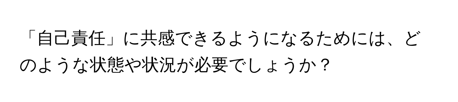 「自己責任」に共感できるようになるためには、どのような状態や状況が必要でしょうか？