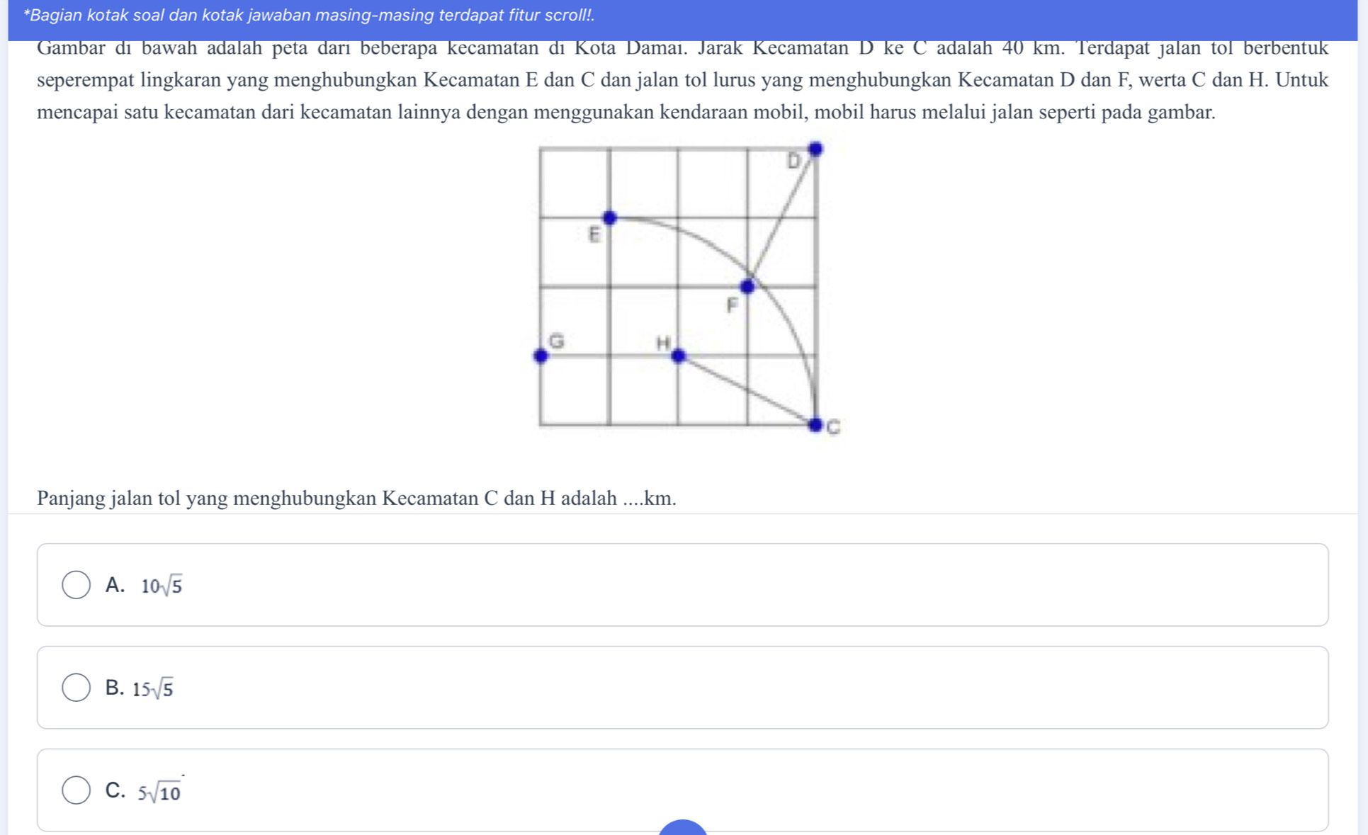 Bagian kotak soal dan kotak jawaban masing-masing terdapat fitur scroll!.
Gambar di bawah adalah peta darı beberapa kecamatan di Kota Damaı. Jarak Kecamatan D ke C adalah 40 km. Terdapat jalan tol berbentuk
seperempat lingkaran yang menghubungkan Kecamatan E dan C dan jalan tol lurus yang menghubungkan Kecamatan D dan F, werta C dan H. Untuk
mencapai satu kecamatan dari kecamatan lainnya dengan menggunakan kendaraan mobil, mobil harus melalui jalan seperti pada gambar.
D
E
F
G
H
C
Panjang jalan tol yang menghubungkan Kecamatan C dan H adalah .... km.
A. 10sqrt(5)
B. 15sqrt(5)
C. 5sqrt(10)