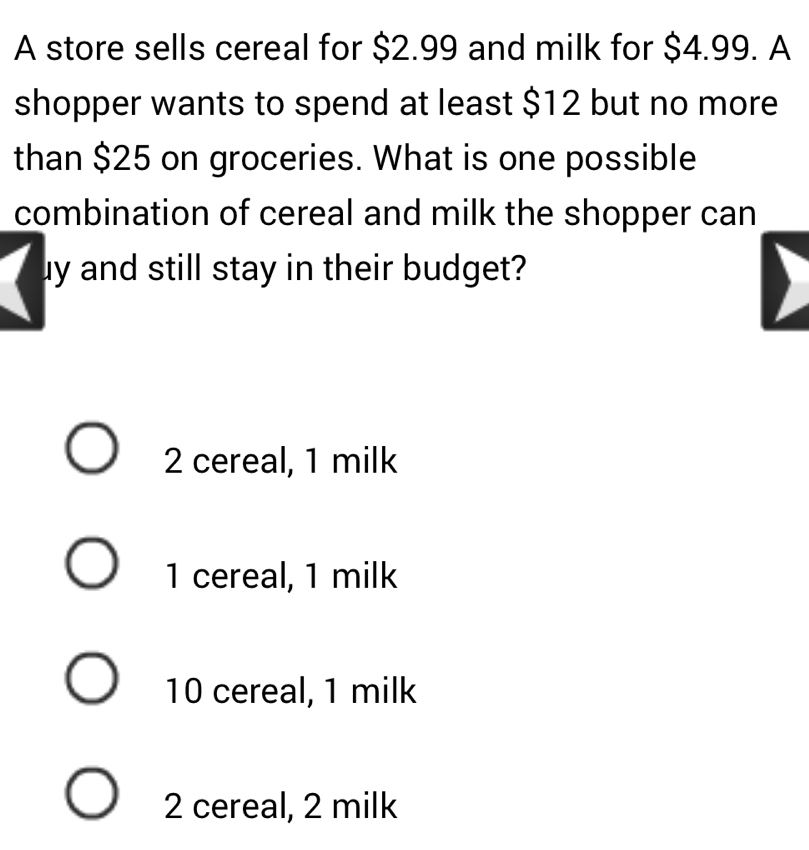 A store sells cereal for $2.99 and milk for $4.99. A
shopper wants to spend at least $12 but no more
than $25 on groceries. What is one possible
combination of cereal and milk the shopper can
uy and still stay in their budget?
2 cereal, 1 milk
1 cereal, 1 milk
10 cereal, 1 milk
2 cereal, 2 milk