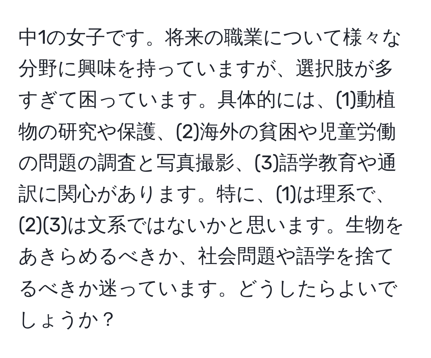 中1の女子です。将来の職業について様々な分野に興味を持っていますが、選択肢が多すぎて困っています。具体的には、(1)動植物の研究や保護、(2)海外の貧困や児童労働の問題の調査と写真撮影、(3)語学教育や通訳に関心があります。特に、(1)は理系で、(2)(3)は文系ではないかと思います。生物をあきらめるべきか、社会問題や語学を捨てるべきか迷っています。どうしたらよいでしょうか？