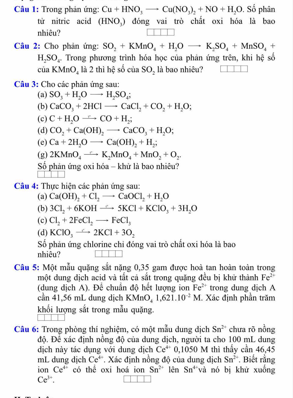 Trong phản ứng: Cu+HNO_3to Cu(NO_3)_2+NO+H_2O. Số phân
tử nitric acid (HNO_3) đóng vai trò chất oxi hóa là bao
nhiêu? □ □ □
Câu 2: Cho phản ứng: SO_2+KMnO_4+H_2Oto K_2SO_4+MnSO_4+
H_2SO_4. Trong phương trình hóa học của phản ứng trên, khi hệ số
ciaKMnO_4 là 2 thì hệ số của SO_2 là bao nhiêu? □ □
Câu 3: Cho các phản ứng sau:
(a) SO_3+H_2Oto H_2SO_4;
(b) CaCO_3+2HClto CaCl_2+CO_2+H_2O;
(c) C+H_2Oto CO+H_2;
(d) CO_2+Ca(OH)_2to CaCO_3+H_2O;
(e) Ca+2H_2Oto Ca(OH)_2+H_2;
(g) 2KMnO_4to K_2MnO_4+MnO_2+O_2.
Số phản ứng oxi hóa - khử là bao nhiêu?
Câu 4: Thực hiện các phản ứng sau:
(a) Ca(OH)_2+Cl_2to CaOCl_2+H_2O
(b) 3Cl_2+6KOHto 5KCl+KClO_3+3H_2O
(c) Cl_2+2FeCl_2to FeCl_3
(d) KClO_3to 2KCl+3O_2
Số phản ứng chlorine chỉ đóng vai trò chất oxi hóa là bao
nhiêu?
Câu 5: Một mẫu quặng sắt nặng 0,35 gam được hoà tan hoàn toàn trong
một dung dịch acid và tất cả sắt trong quặng đều bị khử thành Fe^(2+)
(dung dịch A). Để chuẩn độ hết lượng ion Fe^(2+) trong dung dịch A
cần 41,56 mL dung dịch KMnO_41,621.10^(-2)M. Xác định phần trăm
khối lượng sắt trong mẫu quặng.
Câu 6: Trong phòng thí nghiệm, có một mẫu dung dịch Sn^(2+) chưa rõ nồng
độ. Để xác định nồng độ của dung dịch, người ta cho 100 mL dung
dịch này tác dụng với dung dịch Ce^(4+)0,1050 M thì thấy cần 46,45
mL dung dịch Ce^(4+) *. Xác định nồng độ của dung dịch Sn^(2+). Biết rằng
ion Ce^(4+) có thể oxi hoá ion Sn^(2+) lên Sn^(4+) và nó bị khử xuống
Ce^(3+).