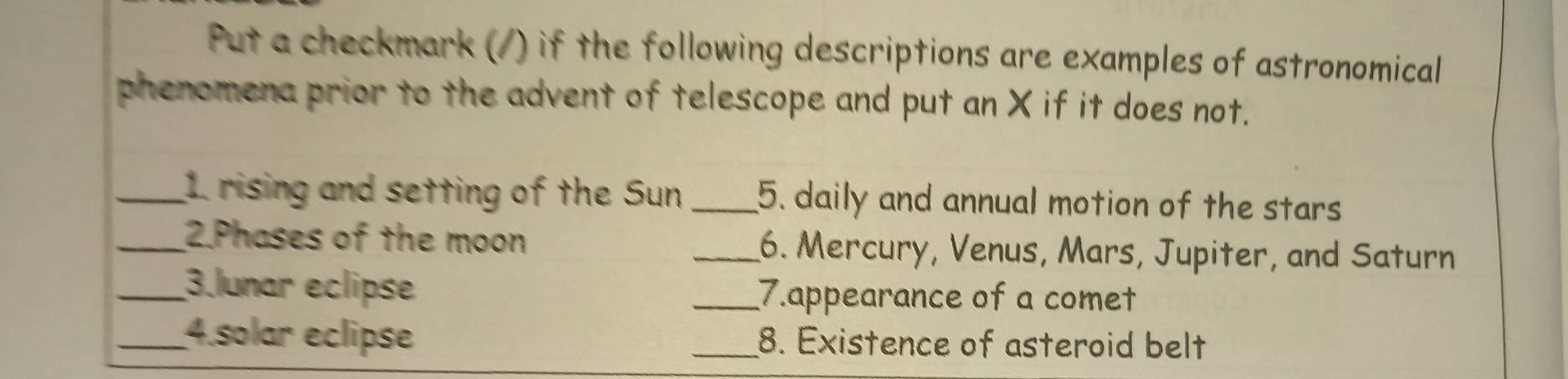 Put a checkmark (/) if the following descriptions are examples of astronomical 
phenomena prior to the advent of telescope and put an X if it does not. 
_1 rising and setting of the Sun _5. daily and annual motion of the stars 
_2.Phases of the moon _6. Mercury, Venus, Mars, Jupiter, and Saturn 
_3.lunar eclipse _7.appearance of a comet 
_4.solar eclipse _8. Existence of asteroid belt