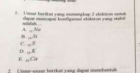 Unsur berikut yang menangkap 2 elektron untuk
adalah…. dapat mencapai konfigurasi elektron yang stabil
A. _11Na
B. _14Si
C. _16S
D. _19K
E. _20Ca
2. Unsur-unsur berikut yang dapat membentuk