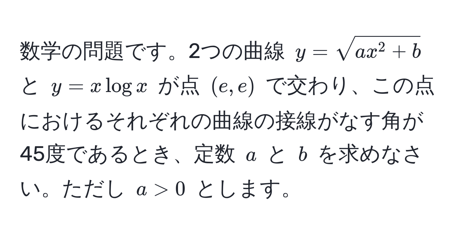 数学の問題です。2つの曲線 $y = sqrtax^(2 + b)$ と $y = x log x$ が点 $(e, e)$ で交わり、この点におけるそれぞれの曲線の接線がなす角が45度であるとき、定数 $a$ と $b$ を求めなさい。ただし $a > 0$ とします。