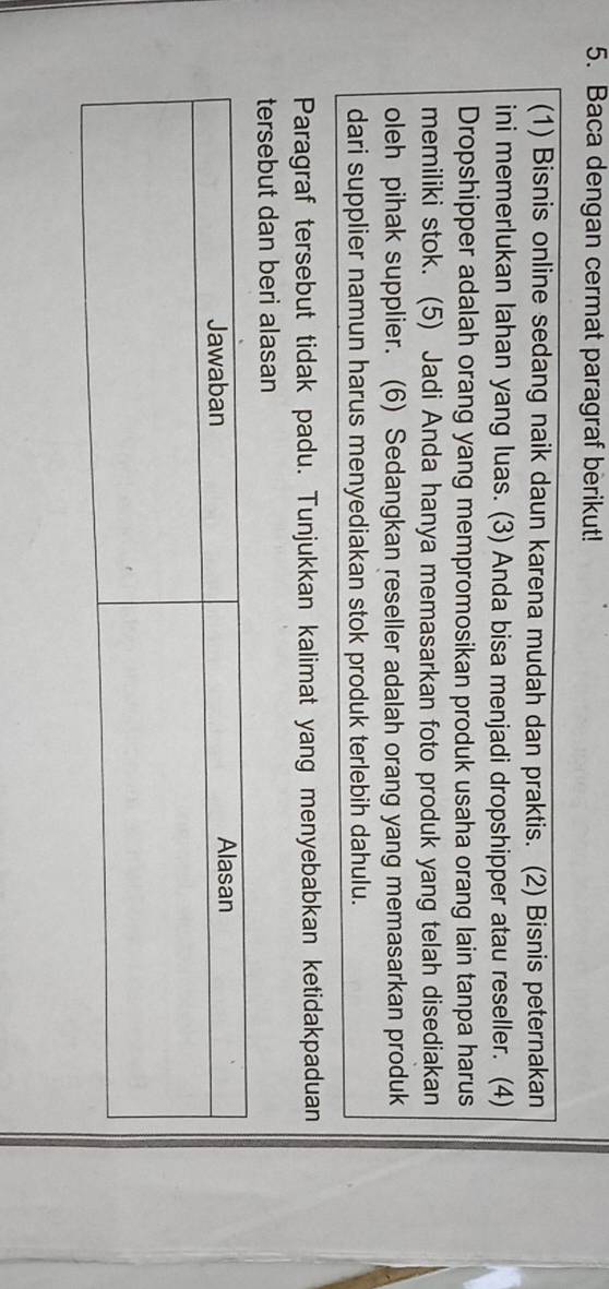 Baca dengan cermat paragraf berikut! 
(1) Bisnis online sedang naik daun karena mudah dan praktis. (2) Bisnis peternakan 
ini memerlukan lahan yang luas. (3) Anda bisa menjadi dropshipper atau reseller. (4) 
Dropshipper adalah orang yang mempromosikan produk usaha orang lain tanpa harus 
memiliki stok. (5) Jadi Anda hanya memasarkan foto produk yang telah disediakan 
oleh pihak supplier. (6) Sedangkan reseller adalah orang yang memasarkan produk 
dari supplier namun harus menyediakan stok produk terlebih dahulu. 
Paragraf tersebut tidak padu. Tunjukkan kalimat yang menyebabkan ketidakpaduan 
tersebut dan beri alasan