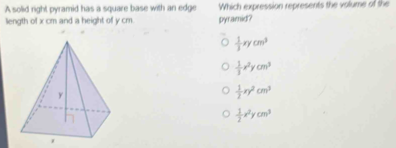 A solid right pyramid has a square base with an edge Which expression represents the volume of the
1ength of x cm and a height of y cm. pyramid?
 1/3 xycm^3
 1/3 x^2ycm^3
 1/2 xy^2cm^3
 1/2 x^2ycm^3