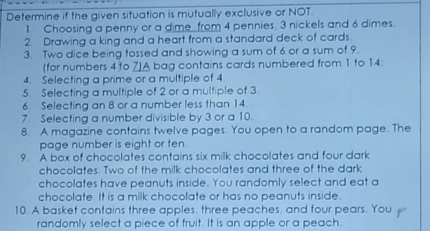 Determine if the given situation is mutually exclusive or NOT. 
1. Choosing a penny or a dime from 4 pennies, 3 nickels and 6 dimes. 
2. Drawing a king and a heart from a standard deck of cards. 
3. Two dice being tossed and showing a sum of 6 or a sum of 9. 
(for numbers 4 to 7)A bag contains cards numbered from 1 to 14
4. Selecting a prime or a multiple of 4
5. Selecting a multiple of 2 or a multiple of 3
6. Selecting an 8 or a number less than 14
7. Selecting a number divisible by 3 or a 10. 
8. A magazine contains twelve pages. You open to a random page. The 
page number is eight or ten. 
9. A box of chocolates contains six milk chocolates and four dark 
chocolates. Two of the milk chocolates and three of the dark 
chocolates have peanuts inside. You randomly select and eat a 
chocolate It is a milk chocolate or has no peanuts inside. 
10. A basket contains three apples, three peaches, and four pears. You 
randomly select a piece of fruit. It is an apple or a peach.