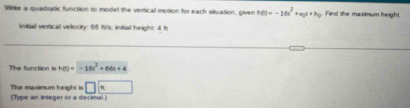 Write a quadratic function to model the vertical motion for each situation, given h(t)=-16t^2+v_0t+h_0 Find the maximum height. 
Initial vertical velocity: 66 fs/s; initial height: 4 fr 
The function is h(t)=-16t^2+66t+4
The maximum height is □ ft
(Type an integer or a decimal.)