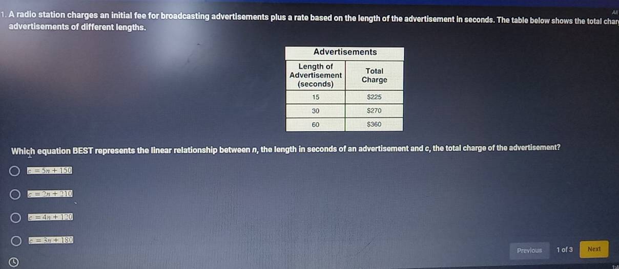 a
1. A radio station charges an initial fee for broadcasting advertisements plus a rate based on the length of the advertisement in seconds. The table below shows the total char
advertisements of different lengths.
Which equation BEST represents the linear relationship between n, the length in seconds of an advertisement and c, the total charge of the advertisement?
c=5n+150
c=2n+210
c=4n+120
c=3n+180
Previous 1 of 3 Next