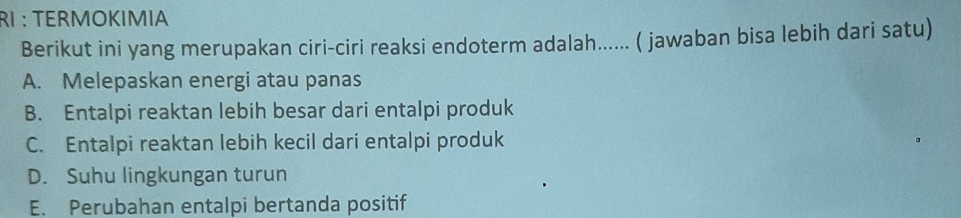 RI : TERMOKIMIA
Berikut ini yang merupakan ciri-ciri reaksi endoterm adalah...... ( jawaban bisa lebih dari satu)
A. Melepaskan energi atau panas
B. Entalpi reaktan lebih besar dari entalpi produk
C. Entalpi reaktan lebih kecil dari entalpi produk
D. Suhu lingkungan turun
E. Perubahan entalpi bertanda positif