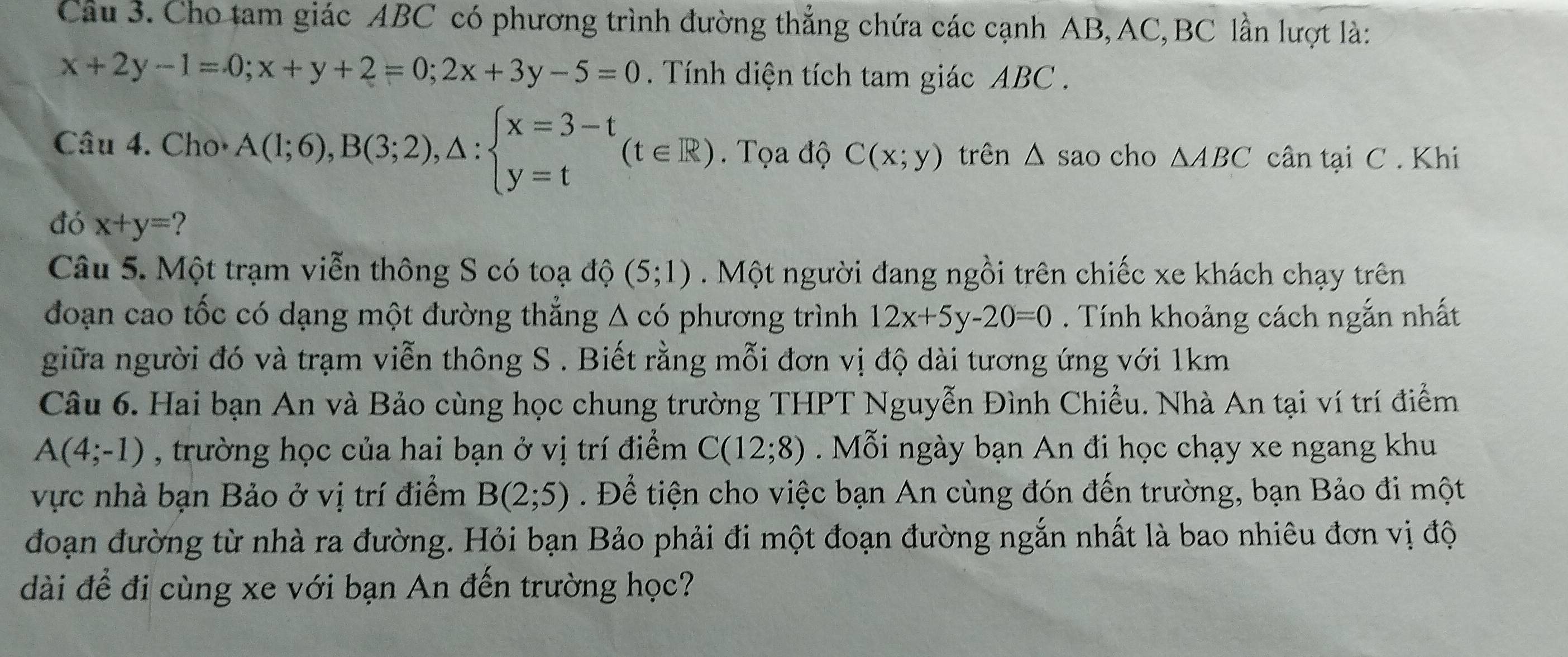 Cho tam giác ABC có phương trình đường thẳng chứa các cạnh AB, AC, BC lần lượt là:
x+2y-1=0; x+y+2=0; 2x+3y-5=0. Tính diện tích tam giác ABC. 
Câu 4. Cho· A(1;6), B(3;2),△ :beginarrayl x=3-t y=tendarray.  (t∈ R). Tọa độ C(x;y) trên △ sao a cho △ ABC cân tại C. Khi 
đó x+y= ? 
Câu 5. Một trạm viễn thông S có toạ độ (5;1). Một người đang ngồi trên chiếc xe khách chạy trên 
đoạn cao tốc có dạng một đường thẳng △ cd phương trình 12x+5y-20=0. Tính khoảng cách ngắn nhất 
giữa người đó và trạm viễn thông S . Biết rằng mỗi đơn vị độ dài tương ứng với 1km 
Câu 6. Hai bạn An và Bảo cùng học chung trường THPT Nguyễn Đình Chiều. Nhà An tại ví trí điểm
A(4;-1) , trường học của hai bạn ở vị trí điểm C(12;8) Mỗi ngày bạn An đi học chạy xe ngang khu 
vực nhà bạn Bảo ở vị trí điểm B(2;5). Để tiện cho việc bạn An cùng đón đến trường, bạn Bảo đi một 
đoạn đường từ nhà ra đường. Hỏi bạn Bảo phải đi một đoạn đường ngắn nhất là bao nhiêu đơn vị độ 
dài để đi cùng xe với bạn An đến trường học?