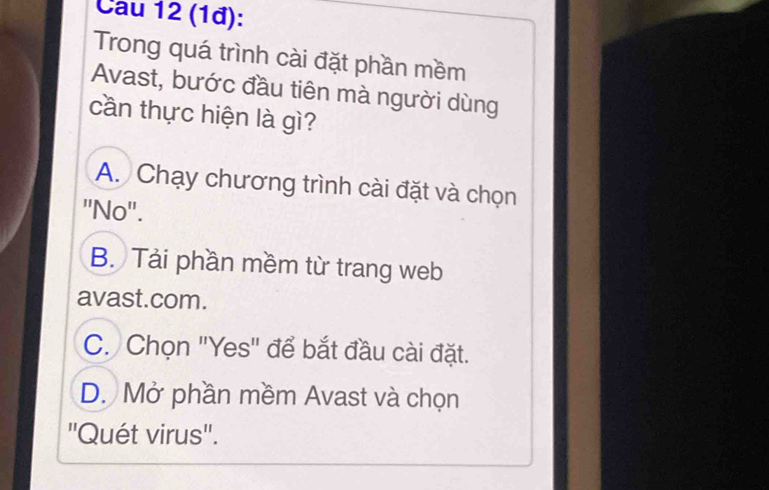 Cau 12 (1đ):
Trong quá trình cài đặt phần mềm
Avast, bước đầu tiên mà người dùng
cần thực hiện là gì?
A. Chạy chương trình cài đặt và chọn
''No''.
B. Tải phần mềm từ trang web
avast.com.
C. Chọn "Yes" để bắt đầu cài đặt.
D. Mở phần mềm Avast và chọn
''Quét virus''.