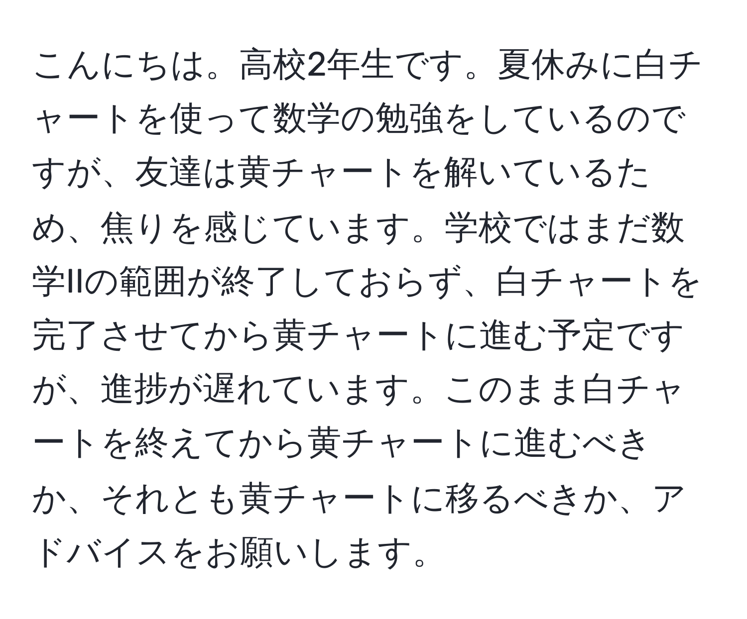 こんにちは。高校2年生です。夏休みに白チャートを使って数学の勉強をしているのですが、友達は黄チャートを解いているため、焦りを感じています。学校ではまだ数学IIの範囲が終了しておらず、白チャートを完了させてから黄チャートに進む予定ですが、進捗が遅れています。このまま白チャートを終えてから黄チャートに進むべきか、それとも黄チャートに移るべきか、アドバイスをお願いします。