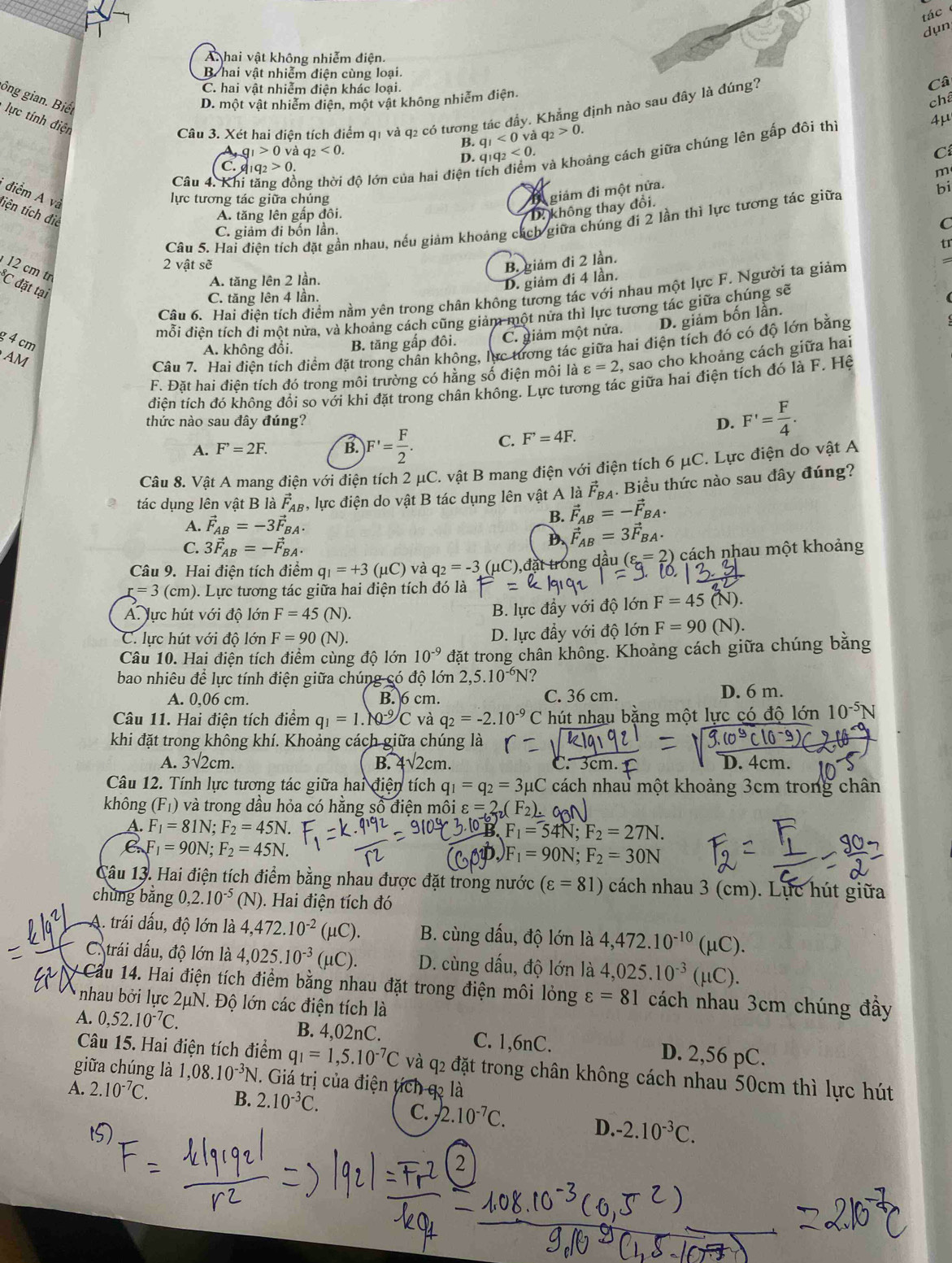 tác 
dụn
A hai vật không nhiễm điện.
B hai vật nhiễm điện cùng loại.
C. hai vật nhiễm điện khác loại.
ông gian. Biết
D. một vật nhiễm diện, một vật không nhiễm điện. Câ
chế
lực tính điện
Câu 3. Xét hai điên tích điểm q1 và q2 có tương tác đầy. Khẳng định nào sau đây là đúng?
F
B. q_1<0vdq_2>0.
và khoảng cách giữa chúng lên gấp đôi thị
g_1>0 và q_2<0. q_1q_2<0. C
D.
C. 1q_2>0
Câu 4. Khi tăng đồng thời độ lớn của hai điện t
m
bi
* điểm A và
lực tương tác giữa chúng
* giảm đi một nửa.
liện tích đie
A. tăng lên gấp đôi.
D không thay đổi.
C. giảm đi bốn lần.
C
Câu 5. Hai điện tích đặt gần nhau, nếu giảm khoảng cách giữa chúng đi 2 lần thì lực tương tác giữa
tr
2 vật sẽ B. giảm đi 2 lần.
12 cm tr C đặt tại
A. tăng lên 2 lần.
D. giảm đi 4 lần.
Câu 6. Hai điện tích điểm nằm yên trong chân không tương tác với nhau một lực F. Người ta giảm
C. tăng lên 4 lần.
mỗi điên tích đi một nửa, và khoảng cách cũng giảm một nửa thì lực tương tác giữa chúng sẽ
D. giảm bốn lần.
g 4 cm
A. không đổi. B. tăng gấp đôi. C. giảm một nửa.
AM
Câu 7. Hai điên tích điểm đặt trong chân không, lực tương tác giữa hai điện tích đó có độ lớn bằng
F. Đặt hai điện tích đó trong môi trường có hằng số điện môi là varepsilon =2 , sao cho khoảng cách giữa hai
điên tích đó không đổi so với khi đặt trong chân không. Lực tương tác giữa hai điện tích đó là F. Hệ
thức nào sau đây đúng? D. F'= F/4 .
A. F^,=2F. B. F'= F/2 . C. F'=4F.
Câu 8. Vật A mang điện với điện tích 2 μC. vật B mang điện với điện tích 6 μC. Lực điện do vật A
tác dụng lên vật B là vector F_AB , lực điện do vật B tác dụng lên vật A là vector F_BA. Biểu thức nào sau đây đúng?
A. vector F_AB=-3vector F_BA.
B. vector F_AB=-vector F_BA.
C. 3vector F_AB=-vector F_BA.
D. vector F_AB=3vector F_BA.
Câu 9. Hai điện tích điểm q_1=+3(mu C) và q_2=-3(mu C) C),đặt trong dầu ( s=2) cách nhau một khoảng
r=3(cm) 0. Lực tương tác giữa hai điện tích đó là
B. lực đầy với độ lớn F=45
ÁA. lực hút với độ lớn F=45(N). (N).
C. lực hút với độ lớn F=90(N). D. lực đầy với độ lớn F=90 sqrt())
Câu 10. Hai điện tích điểm cùng độ lớn 10^(-9) đặt trong chân không. Khoảng cách giữa chúng bằng
bao nhiêu để lực tính điện giữa chúng có độ lớn 2 2,5.10^(-6)N ?
A. 0,06 cm. B. 6 cm. C. 36 cm. D. 6 m.
Câu 11. Hai điện tích điểm q_1=1.N-9/C và q_2=-2.10^(-9) C hút nhạu bằng một lực có độ lớn 10^(-5)N
khi đặt trong không khí. Khoảng cách giữa chúng là
A. 3sqrt(2)cm. B. 4 sqrt(2)cm 1
Câu 12. Tính lực tương tác giữa hai dien tích q_1=q_2=3mu C cách nhau một khoảng 3cm trong chân
không (F_1) và trong dầu hỏa có hằng số điện môi varepsilon =2_7(
A. F_1=81N;F_2=45N.
B F_1=54N;F_2=27N.
C.F_1=90N;F_2=45N.
F_1=90N;F_2=30N
Câu 13. Hai điện tích điểm bằng nhau được đặt trong nước (varepsilon =81) cách nhau 3 (cm). Lực hút giữa
chúng bằng 0,2.10^(-5) (N) ). Hai điện tích đó
A. trái dấu, độ lớn là 4,472.10^(-2)(mu C). B. cùng dấu, độ lớn là 4,472.10^(-10)(mu C).
C. trái dấu, độ lớn là 4,025.10^(-3)(mu C). D. cùng dấu, độ lớn là 4,025.10^(-3)(mu C).
# Cầu 14. Hai điện tích điểm bằng nhau đặt trong điện môi lỏng varepsilon =81 cách nhau 3cm chúng đây
nhau bởi lực 2μN. Độ lớn các điện tích là
A. 0,52.10^(-7)C. B. 4,02nC. C. 1,6nC. D. 2,56 pC.
Câu 15. Hai điện tích điểm q_1=1,5.10^(-7)C và q2 đặt trong chân không cách nhau 50cm thì lực hút
giữa chúng là 1,08.10^(-3)N. Giá trị của điện tích q là
A. 2.10^(-7)C. B. 2.10^(-3)C.
C. -2.10^(-7)C. D. -2.10^(-3)C.