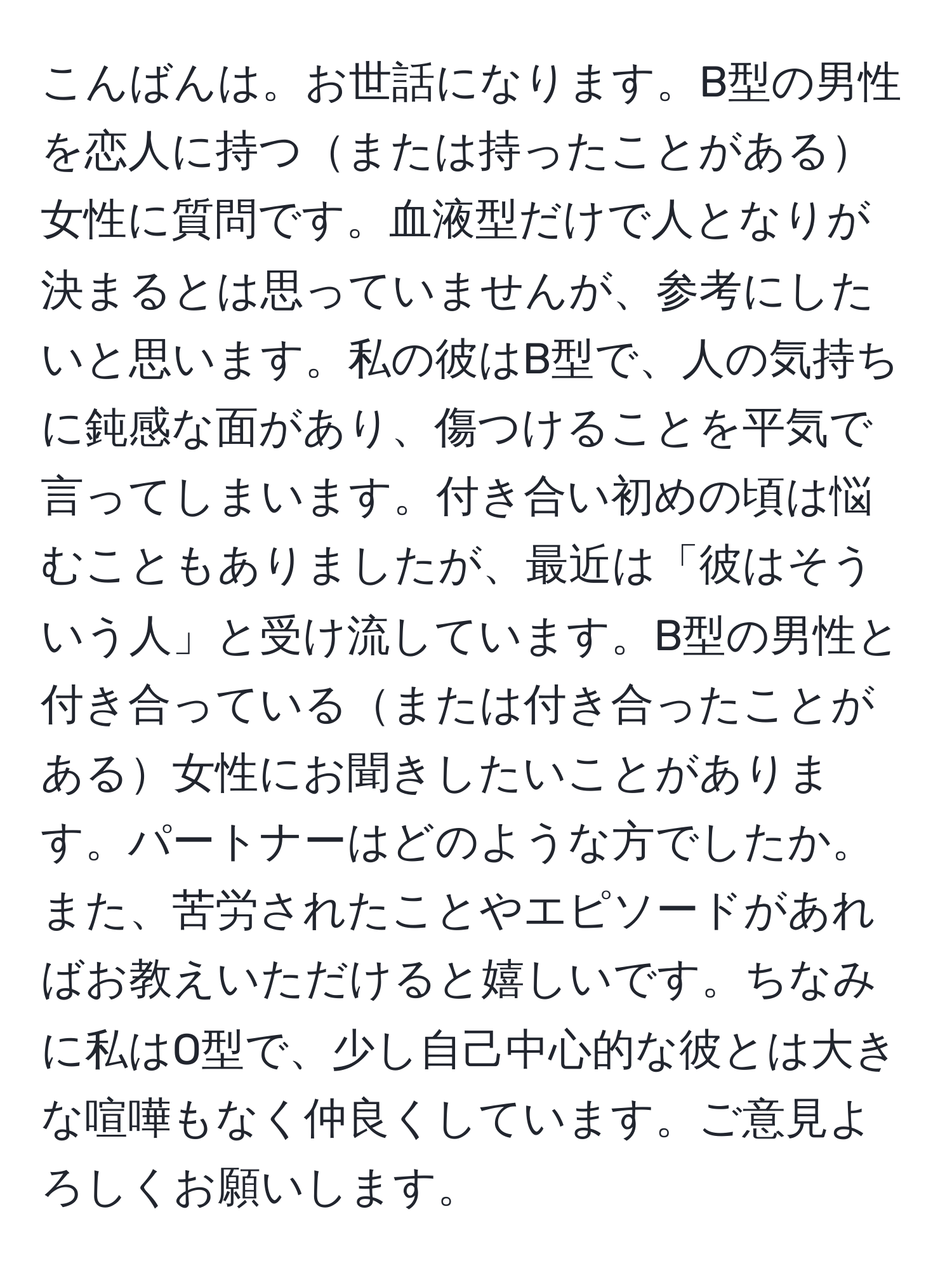 こんばんは。お世話になります。B型の男性を恋人に持つまたは持ったことがある女性に質問です。血液型だけで人となりが決まるとは思っていませんが、参考にしたいと思います。私の彼はB型で、人の気持ちに鈍感な面があり、傷つけることを平気で言ってしまいます。付き合い初めの頃は悩むこともありましたが、最近は「彼はそういう人」と受け流しています。B型の男性と付き合っているまたは付き合ったことがある女性にお聞きしたいことがあります。パートナーはどのような方でしたか。また、苦労されたことやエピソードがあればお教えいただけると嬉しいです。ちなみに私はO型で、少し自己中心的な彼とは大きな喧嘩もなく仲良くしています。ご意見よろしくお願いします。