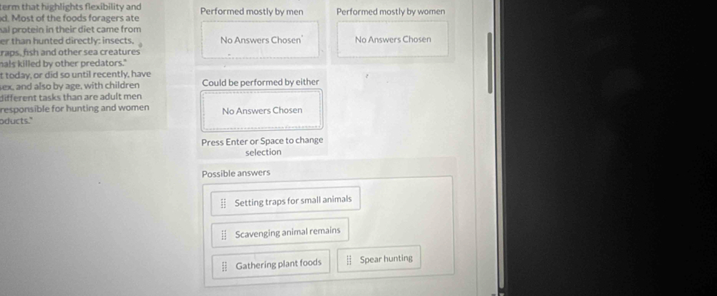 term that highlights flexibility and Performed mostly by men
d. Most of the foods foragers ate Performed mostly by women
hal protein in their diet came from
er than hunted directly: insects. No Answers Chosen' No Answers Chosen
raps, fish and other sea creatures
mals killed by other predators."
t today, or did so until recently, have
sex, and also by age, with children Could be performed by either
different tasks than are adult men 
responsible for hunting and women
oducts." No Answers Chosen
Press Enter or Space to change
selection
Possible answers
Setting traps for small animals
Scavenging animal remains
Gathering plant foods Spear hunting