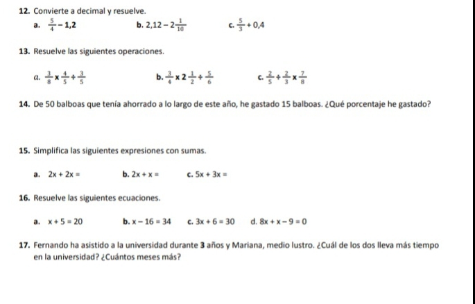 Convierte a decimal y resuelve.
a.  5/4 -1, 2 b. 2, 12-2 1/10  C.  5/3 +0, 4
13. Resuelve las siguientes operaciones.
a.  3/8 *  4/5 /  3/5  b.  3/4 * 2 1/2 /  5/6  C.  2/5 /  2/3 *  7/8 
14. De 50 balboas que tenía ahorrado a lo largo de este año, he gastado 15 balboas. ¿Qué porcentaje he gastado?
15. Simplifica las siguientes expresiones con sumas.
a. 2x+2x= b. 2x+x= C. 5x+3x=
16. Resuelve las siguientes ecuaciones.
a. x+5=20 b. x-16=34 C. 3x+6=30 d. 8x+x-9=0
17. Fernando ha asistido a la universidad durante 3 años y Mariana, medio lustro. ¿Cuál de los dos lleva más tiempo
en la universidad? ¿Cuántos meses más?