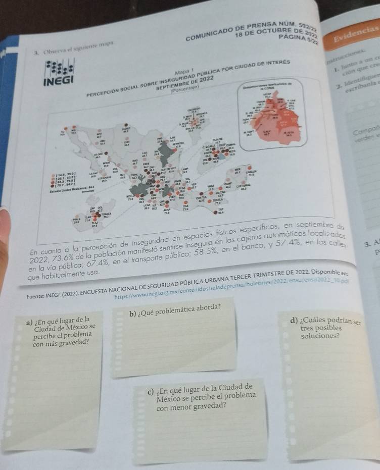 DE OCTUBRE DE 2022 PÁGINA SD 
Evidencias 
3. Observa el siguiente mapa COMUNICADO DE PRENSA NÚM. 592/22 
. lunte a un o 
apa 1 
ción que cre 
lica por ciudad de interes nstrucciones: 
. Identifiquer 
escribania 
Campañ 
verdes e 
En cuanto a la percepción de inseguridad en espacios físicos específicos, en septiembre de 
2022, 73.6% de la población manifestó sentirse insegura en los cajeros automáticos localizados 
P 
en la vía pública; 67.4%, en el transporte público; 58.5%, en el banco, y 57.4%, en las calles 3. A 
que habitualmente usa. 
Fuente: INEGI. (2022). ENCUESTA NACIONAL DE SEGURIDAD PÚBLICA URBANA TERCER TRIMESTRE DE 2022. Disponible en 
https://www.inegi.org.mx/contenidos/saladeprensa/boletines/2022/ensu/ensu2022_10.pg 
a) ¿En qué lugar de la b) ¿Qué problemática aborda? 
d) ¿Cuáles podrían ser 
Ciudad de México se 
tres posibles 
con más gravedad? percibe el problema 
soluciones? 
c) ¿En qué lugar de la Ciudad de 
México se percibe el problema 
con menor gravedad?