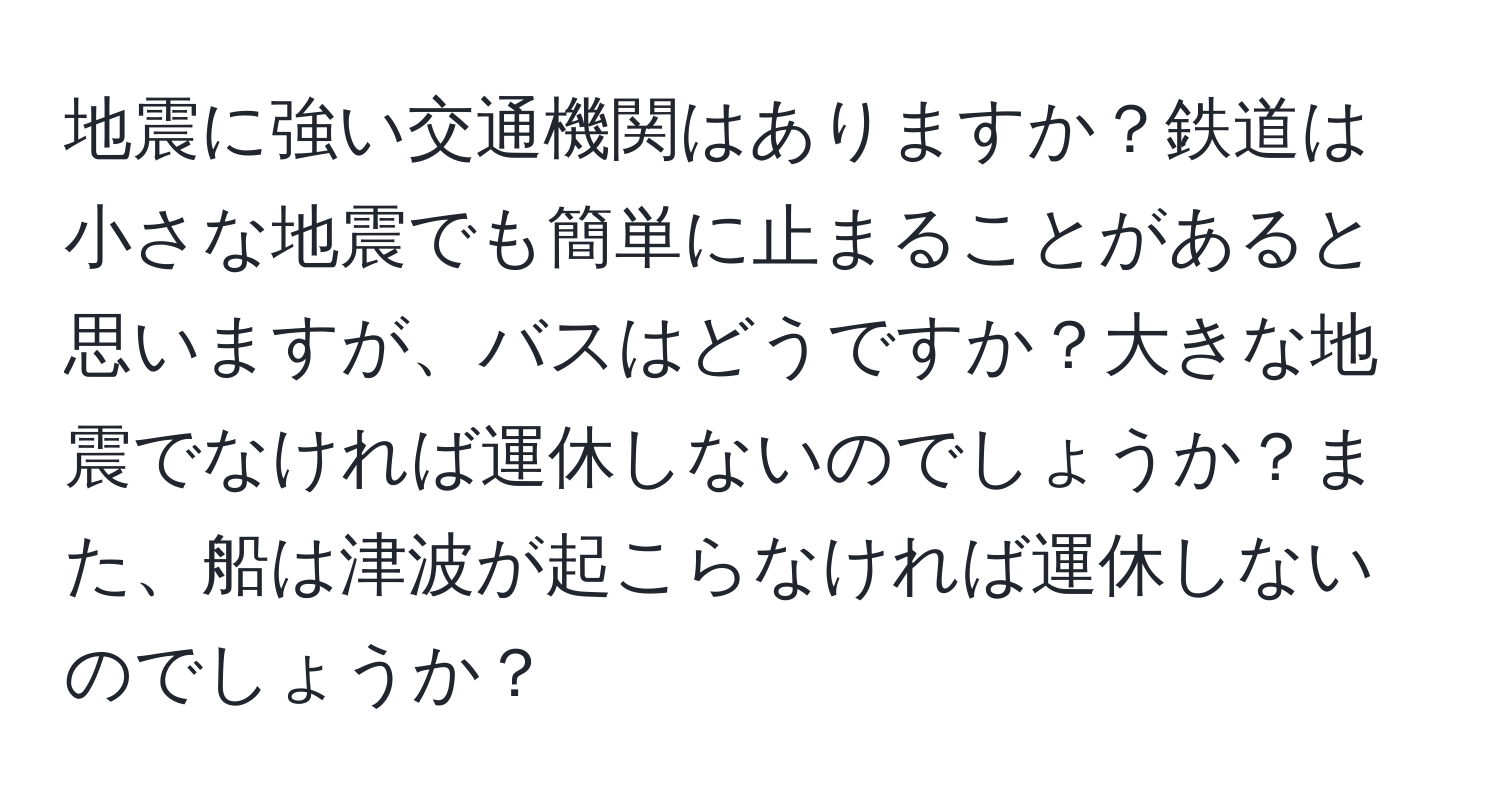 地震に強い交通機関はありますか？鉄道は小さな地震でも簡単に止まることがあると思いますが、バスはどうですか？大きな地震でなければ運休しないのでしょうか？また、船は津波が起こらなければ運休しないのでしょうか？