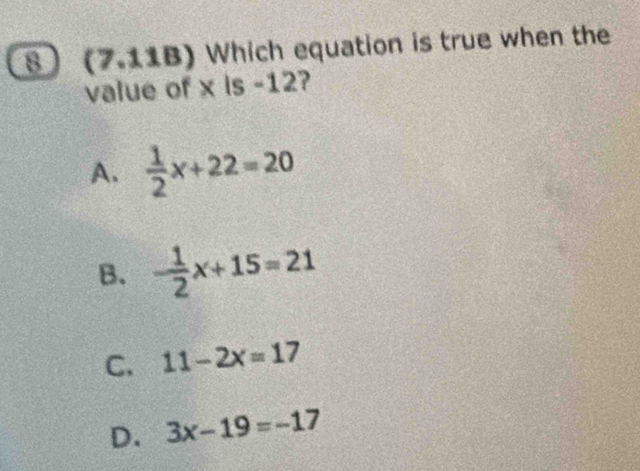 (7.11B) Which equation is true when the
value of x is -12?
A.  1/2 x+22=20
B. - 1/2 x+15=21
C. 11-2x=17
D. 3x-19=-17