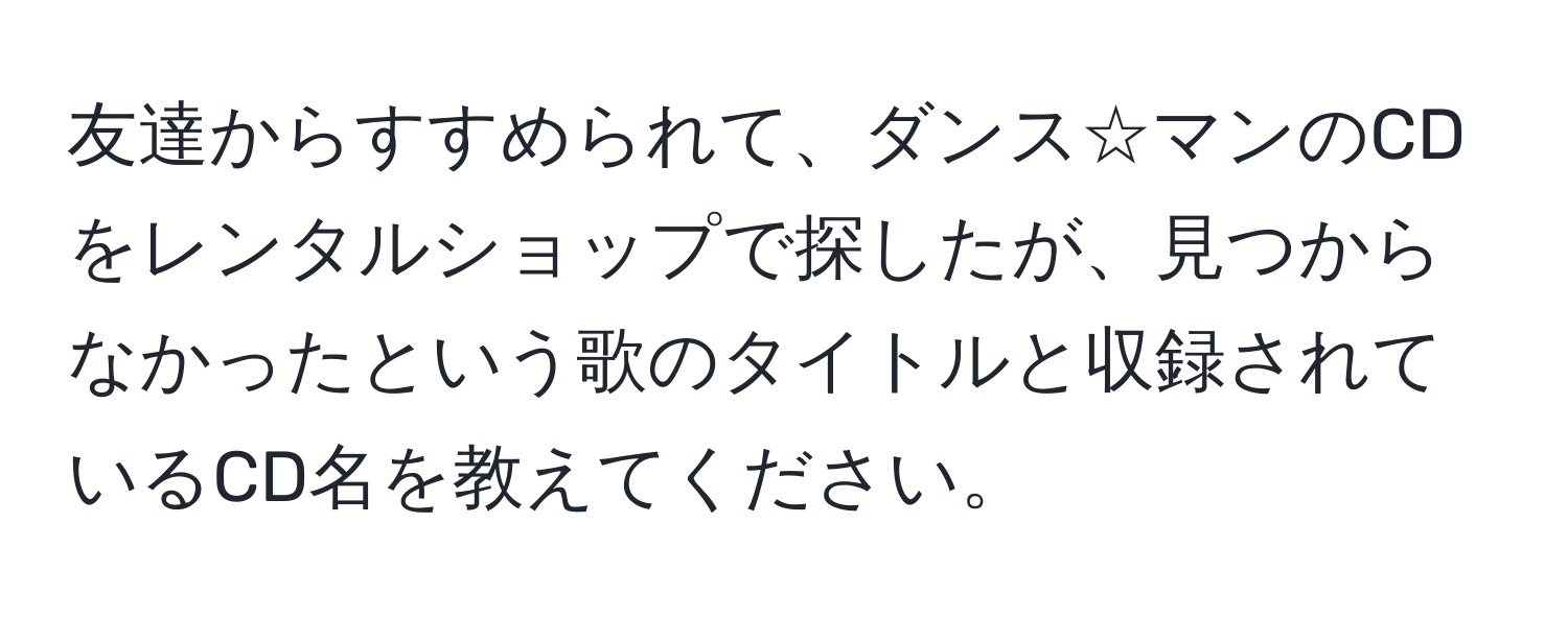 友達からすすめられて、ダンス☆マンのCDをレンタルショップで探したが、見つからなかったという歌のタイトルと収録されているCD名を教えてください。