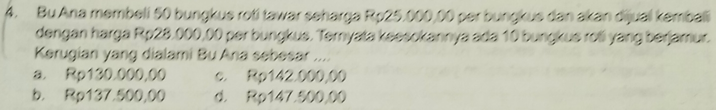 Bu Ana membeli 50 bungkue roti tawar seharga Rp25,000,00 per bungkue dan akan dijual kembali
dengan harga Rp28,000,00 per bungkus. Ternyata keesokannya ada 10 bungkue roli yang berjamur.
Kerugian yang dialami Bu Ana sebesar ...
a. Rp130.000,00 c. Rp142.000,00
b. Rp137.500,00 d. Rp147.500,00