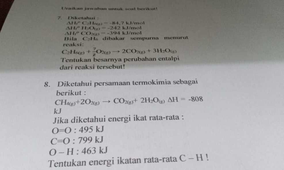 Uraikan jawaban untuk soal berikut! 
7. Diketahui :
△ H_f^(oC_2)H_6(g)=-84,7kJ/mol
△ H_f^(oH_2)O_(g)=-242kJ/mol
△ H_f^(oCO_2(g))=-394kJ/mol
Bila C_2H_6 dibakar sempurna menurut 
reaksi:
C_2H_6(g)+ 7/2 O_2(g)to 2CO_2(g)+3H_2O_(g)
Tentukan besarnya perubahan entalpi 
dari reaksi tersebut! 
8. Diketahui persamaan termokimia sebagai 
berikut :
CH_4(g)+2O_2(g)to CO_2(g)+2H_2O_(g)Delta H=-808
kJ
Jika diketahui energi ikat rata-rata :
O=O:495kJ
C=0:799kJ
O-H:463kJ
Tentukan energi ikatan rata-rata C-H