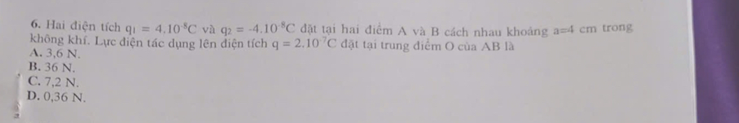 Hai điện tích q_1=4.10^(-8)C và q_2=-4.10^(-8)C đặt tại hai điểm A và B cách nhau khoảng a=4cm trong
không khí. Lực điện tác dụng lên điện tích q=2.10^(-7)C đặt tại trung điểm O của AB là
A. 3,6 N.
B. 36 N.
C. 7,2 N.
D. 0,36 N.