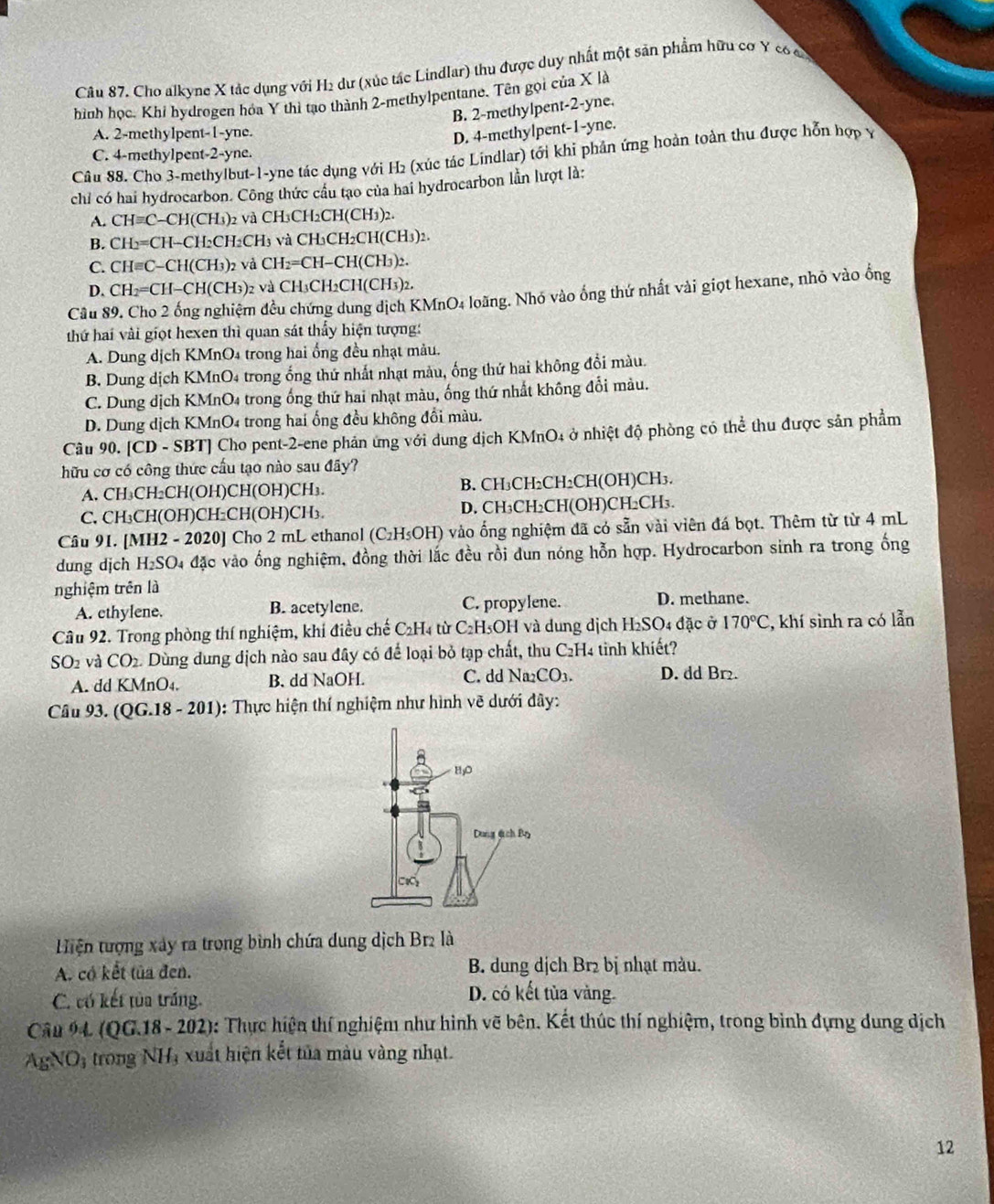 Cho alkyne X tác dụng với H₂ dư (xúc tác Lindlar) thu được duy nhất một sản phẩm hữu cơ Y có ca
hình học. Khi hydrogen hóa Y thi tạo thành 2-methylpentane. Tên gọi của X là
B. 2-methylpent-2-yne.
A. 2-methylpent-1-yne.
D. 4-methylpent-1-yne.
C. 4-methylpent-2-yne.
Câu 88. Cho 3-methylbut-1-yne tác dụng với H2 (xúc tác Lindlar) tới khi phản ứng hoàn toàn thu được hỗn hợp Ý
chỉ có hai hydrocarbon. Công thức cầu tạo của hai hydrocarbon lần lượt là:
A. CH=C CH(CH₃)2 và CH₃CH2CH(CH₃)2.
B. CH_2= CH−CH2CH2CH₃ và CH₃CH2CH(CH3)2.
C. CHequiv C C-CH(CH3)2 và 0 CH_2=CH-CH( CH3)2.
D. CH_2= ==CH−CH(CH₃)2 và CH₃CH2CH(CH3)2.
Câu 89. Cho 2 ống nghiệm đều chứng dung dịch KMnO₄ loãng. Nhó vào ống thứ nhất vài giọt hexane, nhỏ vào ống
thứ hai vài giọt hexen thì quan sát thấy hiện tượng:
A. Dung dịch KMnO₄ trong hai ống đều nhạt màu.
B. Dung dịch KMnO4 trong ống thứ nhất nhạt màu, ống thứ hai không đồi màu.
C. Dung dịch KMnO4 trong ống thứ hai nhạt màu, ống thứ nhất không đổi màu.
D. Dung dịch KMnO4 trong hai ống đều không đổi màu.
Câu 90. [CD-SBT] Cho pent-2-ene phản ứng với dung dịch KMnO4 ở nhiệt độ phòng có thể thu được sản phẩm
hữu cơ có công thức cấu tạo nào sau đãy?
A. CH₃CH₂CH(OH)CH(OH)CH₃. B. CH₃CH₂CH₂CH(OH)CH₃.
C. CH₃CH(OH)CH₂CH(OH)CH₃ D. CH₃CH₂CH(OH)CH₂CH₃.
Câu 91. [MH2 - 2020] Cho 2 mL ethanol (C₂H₃OH) vào ống nghiệm đã có sẵn vài viên đá bọt. Thêm từ từ 4 mL
dung djch H_2SO 4 đặc vào ống nghiệm, đồng thời lắc đều rồi dun nóng hỗn hợp. Hydrocarbon sinh ra trong ống
nghiệm trên là
A. ethylene. B. acetylene. C. propylene. D. methane.
Câu 92. Trong phòng thí nghiệm, khí điều chế C₂H4 từ C₂H₃OH và dung dịch H₂SO4 đặc ở 170°C , khí sình ra có lẫn
SO_2 và CO_2 Dùng dung dịch nào sau đây có để loại bỏ tạp chất, thu C₂H4 tinh khiết?
A. dd KMnO₄. B. dd NaOH. C. dd Na₂C D_3 D. dd Br₂.
Câu 93. QG.18-201) 0:  Thực hiện thí nghiệm như hình vẽ dưới đây:
Hiện tượng xây ra trong bình chứa dung dịch Br2 là
A. có kết tủa đen. B. dung dịch Br₂ bị nhạt màu.
C. có kết tủa trắng. D. có kết tủa vàng.
Câu 94 (QG.18 - 202): Thực hiện thí nghiệm như hình vẽ bên. Kết thúc thí nghiệm, trong bình đựng dung dịch
A_5NO_3 trong NH_3 xuất hiện kết tủa màu vàng nhạt.
12