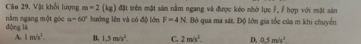 Vật khối lượng m=2(kg) đặt trên mặt sản nằm ngang và được kéo nhờ lực F, F hợp với mặt sản
nằm ngang một góc alpha =60° hướng lên và có độ lớn F=4N T. Bỏ qua ma sát. Độ lớn gia tốc của m khi chuyển
động là
A. 1m/s^2. B. 1,5m/s^2. C. 2m/s^2. D. 0.5m/s^2.