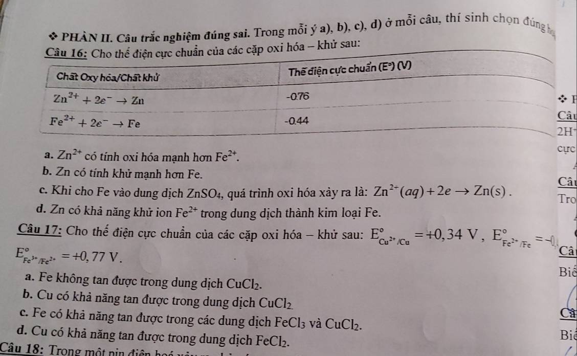 PHÀN II. Câu trắc nghiệm đúng sai. Trong mỗi ý a), b), c), d) ở mỗi câu, thí sinh chọn đúng họ
khử sau:
H
u
a. Zn^(2+) có tính oxi hóa mạnh hơn Fe^(2+).
cực
b. Zn có tính khử mạnh hơn Fe.
Câi
c. Khi cho Fe vào dung dịch ZnSO₄, quá trình oxi hóa xảy ra là: Zn^(2+)(aq)+2eto Zn(s). Tro
d. Zn có khả năng khử ion Fe^(2+) trong dung dịch thành kim loại Fe.
Câu 17: Cho thế điện cực chuẩn của các cặp oxi hóa - khử sau: E_Cu^(2+)/Cu^circ =+0,34V,E_Fe^(2+)/Fe^circ =-0,
E_Fe^(3+)/Fe^(2+)^circ =+0,77V.
Câ
Biể
a. Fe không tan được trong dung dịch CuCl_2.
b. Cu có khả năng tan được trong dung dịch CuCl_2
Câ
c. Fe có khả năng tan được trong các dung dịch Fe Cl_3 và CuCl_2.
d. Cu có khả năng tan được trong dung dịch Fe Cl_2
Biể
Câu 18: Trong một nin điện h