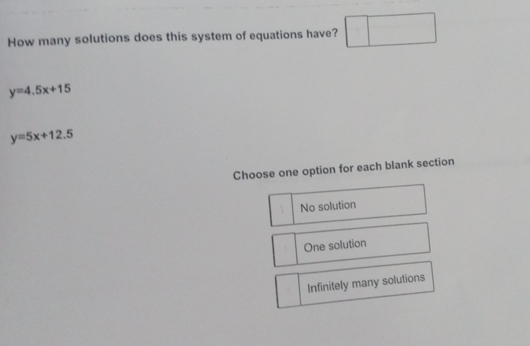 How many solutions does this system of equations have?
y=4.5x+15
y=5x+12.5
Choose one option for each blank section
No solution
One solution
Infinitely many solutions