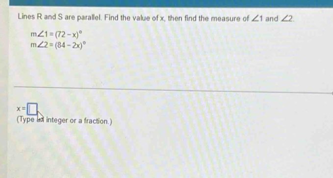 Lines R and S are parallel. Find the value of x, then find the measure of ∠ 1 and ∠ 2.
m∠ 1=(72-x)^circ 
m∠ 2=(84-2x)^circ 
x=□. 
(Type an integer or a fraction.)