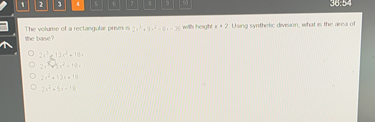 1 2 3 4 5 6 7 8 9 10 36:54
The volume of a rectangular prism is 2x^3+9x^2-8x-36 with height x+2 Using synthetic division, what is the area of
the base?
2x^3+13x^2+18x
2x^5-5x^2-18x
2x^2+13x+18
2x^2+5x-18