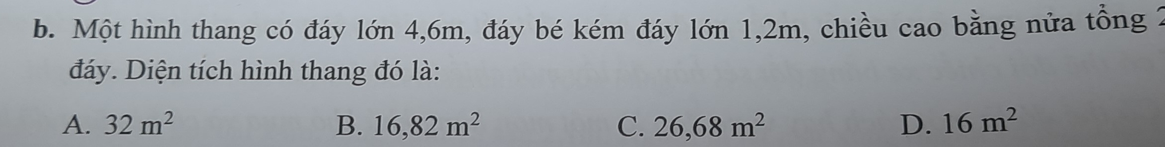 Một hình thang có đáy lớn 4, 6m, đáy bé kém đáy lớn 1,2m, chiều cao bằng nửa tổng 2
đáy. Diện tích hình thang đó là:
A. 32m^2 B. 16,82m^2 C. 26,68m^2 D. 16m^2