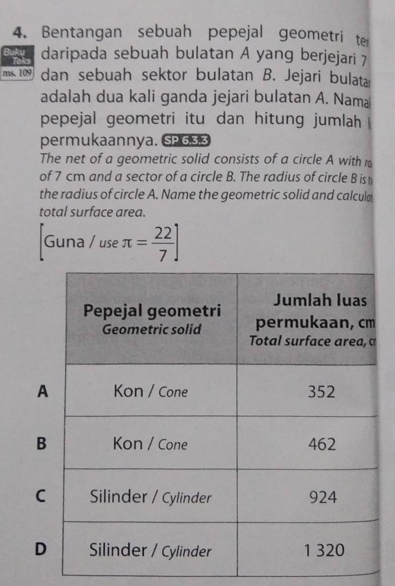 Bentangan sebuah pepejal geometri ter 
Buku daripada sebuah bulatan A yang berjejari 7
Teks 
ms. 109 dan sebuah sektor bulatan B. Jejari bulatar 
adalah dua kali ganda jejari bulatan A. Nama 
pepejal geometri itu dan hitung jumlah 
permukaannya. SP633 
The net of a geometric solid consists of a circle A with r 
of 7 cm and a sector of a circle B. The radius of circle B is t 
the radius of circle A. Name the geometric solid and calcula 
total surface area. 
Guna / use π = 22/7 ]