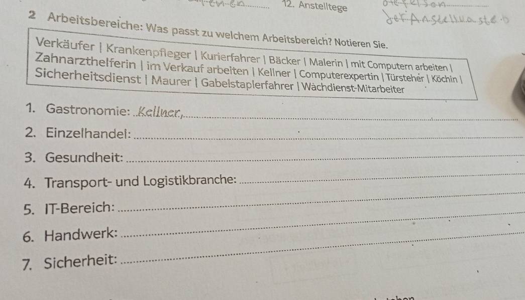 Anstelltege 
_ 
2 Arbeitsbereiche: Was passt zu welchem Arbeitsbereich? Notieren Sie. 
Verkäufer | Krankenpfleger | Kurierfahrer | Bäcker | Malerin | mit Computern arbeiten | 
Zahnarzthelferin | im Verkauf arbeiten | Kellner | Computerexpertin | Türsteher | Köchin | 
Sicherheitsdienst | Maurer | Gabelstaplerfahrer | Wächdienst-Mitarbeiter 
_ 
1. Gastronomie: 
2. Einzelhandel:_ 
3. Gesundheit:_ 
_ 
4. Transport- und Logistikbranche: 
_ 
5. IT-Bereich: 
6. Handwerk:_ 
_ 
7. Sicherheit: