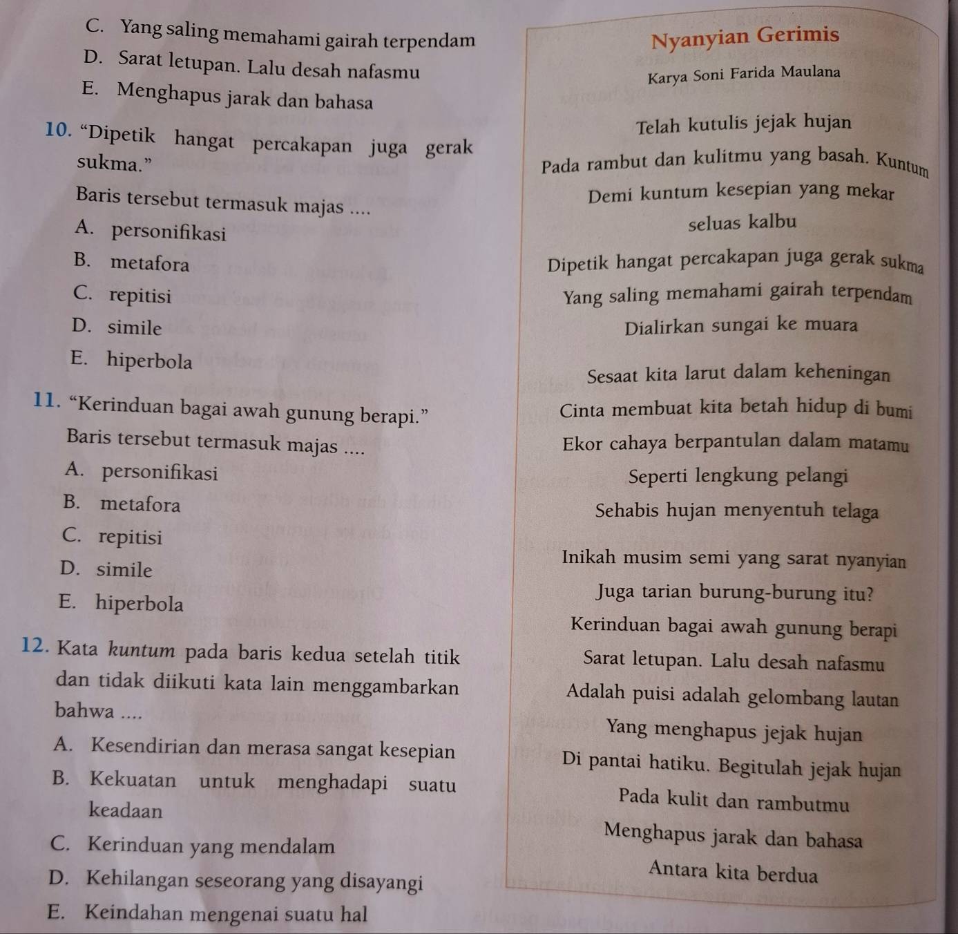 C. Yang saling memahami gairah terpendam Nyanyian Gerimis
D. Sarat letupan. Lalu desah nafasmu
Karya Soni Farida Maulana
E. Menghapus jarak dan bahasa
Telah kutulis jejak hujan
10. “Dipetik hangat percakapan juga gerak
sukma.” Pada rambut dan kulitmu yang basah. Kuntum
Demi kuntum kesepian yang mekar
Baris tersebut termasuk majas ....
A. personifikasi
seluas kalbu
B. metafora Dipetik hangat percakapan juga gerak sukma
C. repitisi Yang saling memahami gairah terpendam
D. simile Dialirkan sungai ke muara
E. hiperbola
Sesaat kita larut dalam keheningan
11. “Kerinduan bagai awah gunung berapi.” Cinta membuat kita betah hidup di bumi
Baris tersebut termasuk majas .... Ekor cahaya berpantulan dalam matamu
A. personifikasi Seperti lengkung pelangi
B. metafora Sehabis hujan menyentuh telaga
C. repitisi
D. simile
Inikah musim semi yang sarat nyanyian
E. hiperbola
Juga tarian burung-burung itu?
Kerinduan bagai awah gunung berapi
12. Kata kuntum pada baris kedua setelah titik Sarat letupan. Lalu desah nafasmu
dan tidak diikuti kata lain menggambarkan Adalah puisi adalah gelombang lautan
bahwa .... Yang menghapus jejak hujan
A. Kesendirian dan merasa sangat kesepian Di pantai hatiku. Begitulah jejak hujan
B. Kekuatan untuk menghadapi suatu Pada kulit dan rambutmu
keadaan Menghapus jarak dan bahasa
C. Kerinduan yang mendalam Antara kita berdua
D. Kehilangan seseorang yang disayangi
E. Keindahan mengenai suatu hal