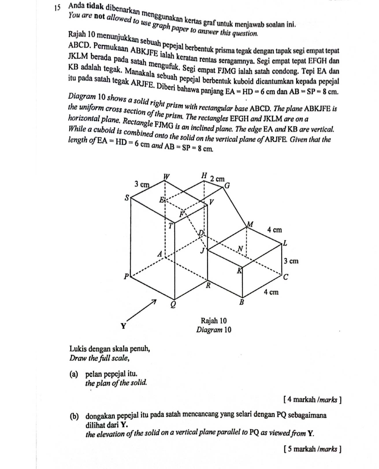 Anda tidak dibenarkan menggunakan kertas graf untuk menjawab soalan ini. 
You are not allowed to use graph paper to answer this question 
Rajah 10 menunjukkan sebuah pepejal berbentuk prisma tegak dengan tapak segi empat tepat
ABCD. Permukaan ABKJFE ialah keratan rentas seragamnya. Segi empat tepat EFGH dan
JKLM berada pada satah mengufuk. Segi empat FJMG ialah satah condong. Tepi EA dan
KB adalah tegak. Manakala sebuah pepejal berbentuk kuboid dicantumkan kepada pepejal 
itu pada satah tegak ARJFE. Diberi bahawa panjang EA=HD=6 cm dan AB=SP=8cm. 
Diagram 10 shows a solid right prism with rectangular base ABCD. The plane ABKJFE is 
the uniform cross section of the prism. The rectangles EFGH and JKLM are on a 
horizontal plane. Rectangle FJMG is an inclined plane. The edge EA and KB are vertical. 
While a cuboid is combined onto the solid on the vertical plane of ARJFE. Given that the 
length of EA=HD=6cm and AB=SP=8cm. 
Lukis dengan skala penuh, 
Draw the full scale, 
(a) pelan pepejal itu. 
the plan of the solid. 
[ 4 markah /marks ] 
(b) dongakan pepejal itu pada satah mencancang yang selari dengan PQ sebagaimana 
dilihat dari Y. 
the elevation of the solid on a vertical plane parallel to PQ as viewed from Y. 
[ 5 markah /marks ]