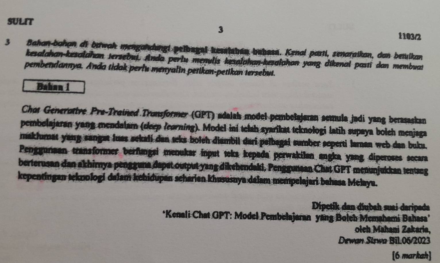 SULIT 
3 
1103/2 
3 Bahan-bahan di bawah mengandungi pelbegei kesstshan bahass. Kenal pasti, senaraikan, dan betulkan 
kesalahan-kesalahan tersebui. Anda perlu menulis kesalahan-kesalahan yang dikenal pasti dan membuat 
pembendannya. Anda tidak perlu menyalin petikan-petikan tersebut. 
Bahan i 
Chot Generottve Pre-Trained Tronsformer (GPT) adalah model pembelajaran semula jadi yang berasaskan 
pembolajaran yang mendalam (deep leorning). Model ini telah syarikat teknologi latih supaya bolch menjaga 
maklumat yang sangat luas sekali dan teks bolch diambil dari pelbagai sumber seperti laman web dan buku. 
Penggunaan transformer berfungsi menukar input teka kepada perwakilan angka yang diperoses secara 
berterusan dan akhirnya pengguna dapet output yang dikehendaki, Penggunaan Chat GPT menunjukkan tentang 
kepentingan teknologi dalam kehidupan scharian khususnya dalam mempelajari bahasa Melaya. 
Dipctik dan díubah suai daripada 
*Kenali Chat GPT: Model Pembelajaran yang Boleh Memahami Bahasa’ 
olch Mahani Zakaria, 
Dewan Siswa Bil.06/2023 
[6 markah]